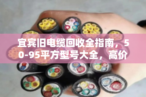 宜宾旧电缆回收全指南，50-95平方型号大全，高价变现就找泊祎回收
