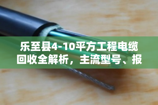 乐至县4-10平方工程电缆回收全解析，主流型号、报价逻辑与避坑指南