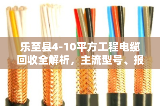 乐至县4-10平方工程电缆回收全解析，主流型号、报价逻辑与避坑指南