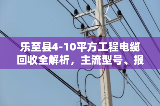 乐至县4-10平方工程电缆回收全解析，主流型号、报价逻辑与避坑指南