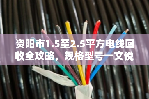 资阳市1.5至2.5平方电线回收全攻略，规格型号一文说透，卖线别再做冤大头