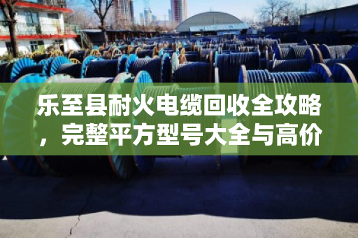 乐至县耐火电缆回收全攻略，完整平方型号大全与高价变现指南