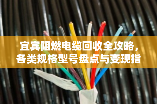 宜宾阻燃电缆回收全攻略，各类规格型号盘点与变现指南
