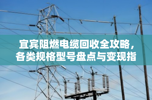 宜宾阻燃电缆回收全攻略，各类规格型号盘点与变现指南