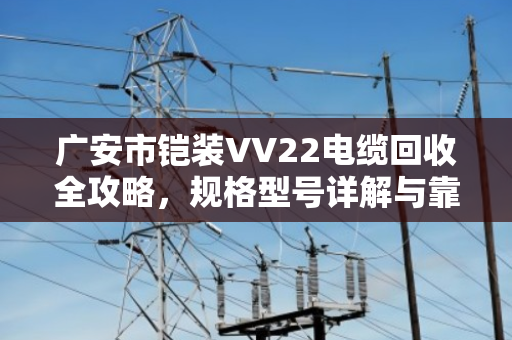广安市铠装VV22电缆回收全攻略，规格型号详解与靠谱渠道指南