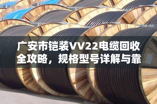 广安市铠装VV22电缆回收全攻略，规格型号详解与靠谱渠道指南
