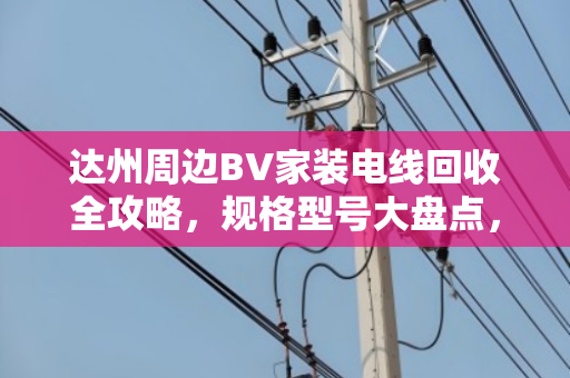达州周边BV家装电线回收全攻略,规格型号大盘点,别再当废铜乱卖! 达州周边BV家装电线回收全攻略,规格型号大盘点,别再当废铜乱卖!
