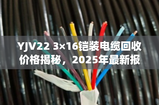 YJV22 3×16铠装电缆回收价格揭秘，2025年最新报价与避坑指南