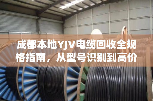 成都本地YJV电缆回收全规格指南，从型号识别到高价变现，泊祎回收为您一站式搞定