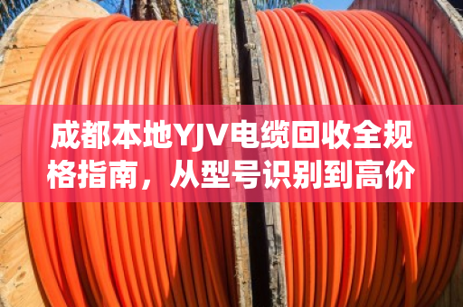 成都本地YJV电缆回收全规格指南，从型号识别到高价变现，泊祎回收为您一站式搞定