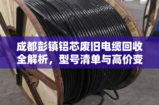 成都彭镇铝芯废旧电缆回收全解析，型号清单与高价变现指南