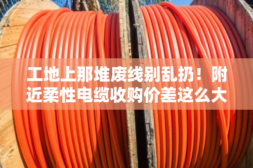 工地上那堆废线别乱扔！附近柔性电缆收购价差这么大，拖拽线缆规格搞不懂就亏了