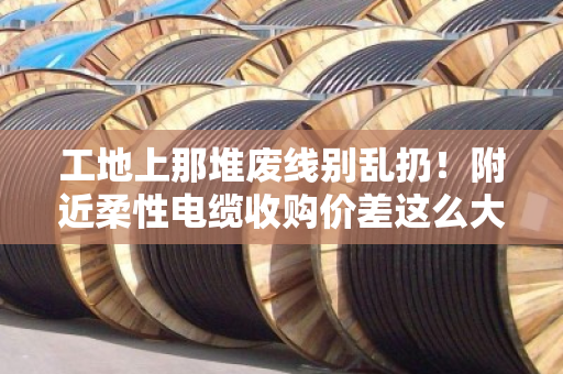 工地上那堆废线别乱扔！附近柔性电缆收购价差这么大，拖拽线缆规格搞不懂就亏了