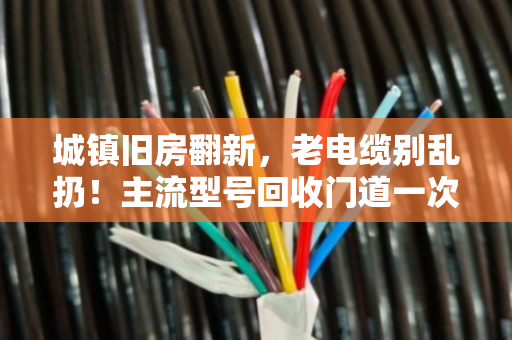 城镇旧房翻新，老电缆别乱扔！主流型号回收门道一次讲透