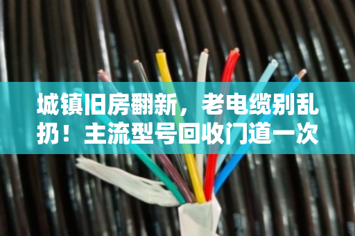 城镇旧房翻新，老电缆别乱扔！主流型号回收门道一次讲透
