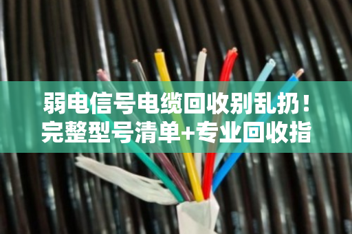 弱电信号电缆回收别乱扔！完整型号清单+专业回收指南，帮你把废线变现金