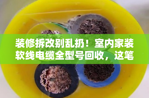 装修拆改别乱扔！室内家装软线电缆全型号回收，这笔隐藏财富你算过吗？
