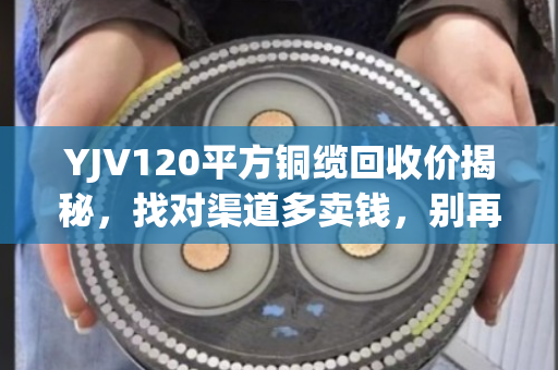 YJV120平方铜缆回收价揭秘，找对渠道多卖钱，别再当废铁扔了！