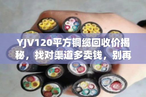 YJV120平方铜缆回收价揭秘，找对渠道多卖钱，别再当废铁扔了！