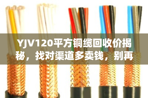 YJV120平方铜缆回收价揭秘，找对渠道多卖钱，别再当废铁扔了！