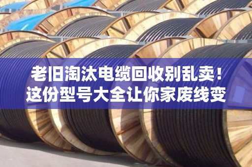 老旧淘汰电缆回收别乱卖！这份型号大全让你家废线变黄金