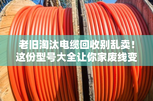 老旧淘汰电缆回收别乱卖！这份型号大全让你家废线变黄金