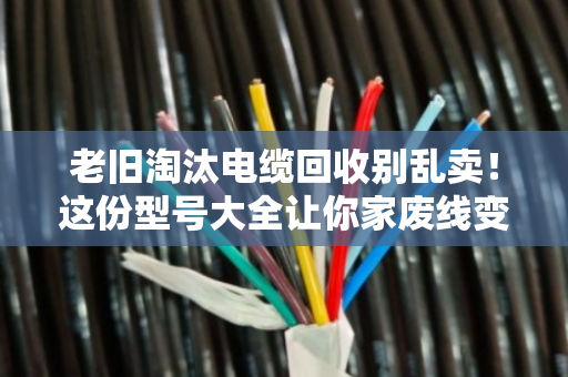 老旧淘汰电缆回收别乱卖！这份型号大全让你家废线变黄金