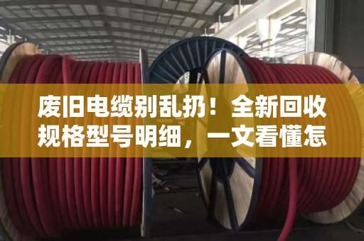 废旧电缆别乱扔！全新回收规格型号明细，一文看懂怎么卖得值（泊祎回收实测指南）