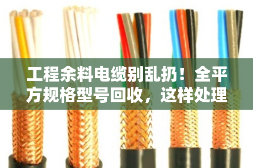 工程余料电缆别乱扔！全平方规格型号回收，这样处理最划算