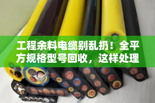 工程余料电缆别乱扔！全平方规格型号回收，这样处理最划算