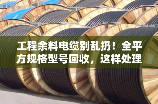 工程余料电缆别乱扔！全平方规格型号回收，这样处理最划算