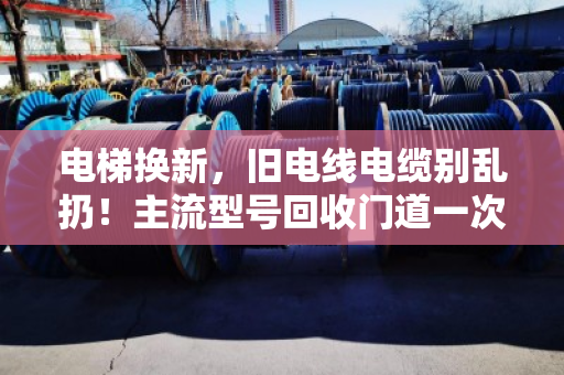 电梯换新，旧电线电缆别乱扔！主流型号回收门道一次讲透