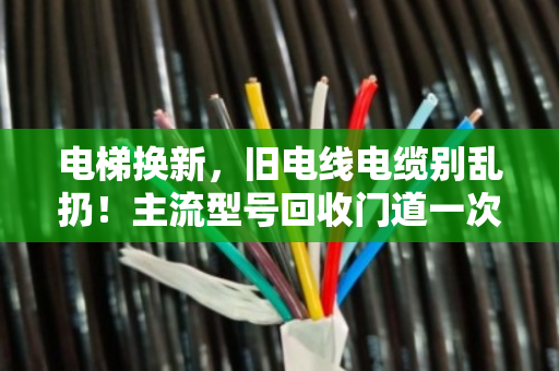 电梯换新，旧电线电缆别乱扔！主流型号回收门道一次讲透