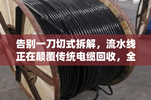 告别一刀切式拆解，流水线正在颠覆传统电缆回收，全规格型号处理成新门槛
