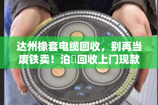 达州橡套电缆回收，别再当废铁卖！泊祎回收上门现款，省心又划算