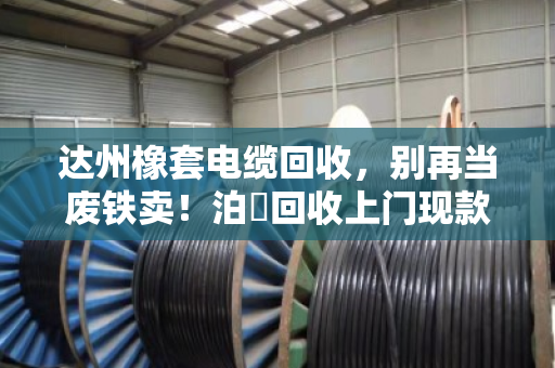达州橡套电缆回收，别再当废铁卖！泊祎回收上门现款，省心又划算