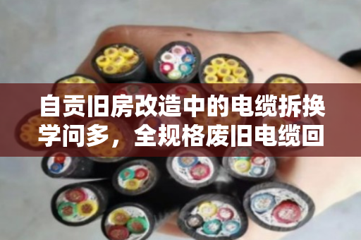 自贡旧房改造中的电缆拆换学问多,全规格废旧电缆回收如何避坑又增收? 自贡旧房改造中的电缆拆换学问多,全规格废旧电缆回收如何避坑又增收?
