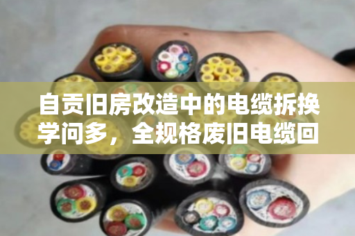 自贡旧房改造中的电缆拆换学问多，全规格废旧电缆回收如何避坑又增收？