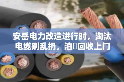 安岳电力改造进行时，淘汰电缆别乱扔，泊祎回收上门高价收，省心又环保