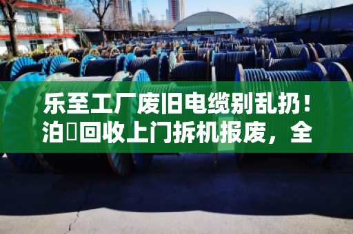 乐至工厂废旧电缆别乱扔！泊祎回收上门拆机报废，全型号高价变现