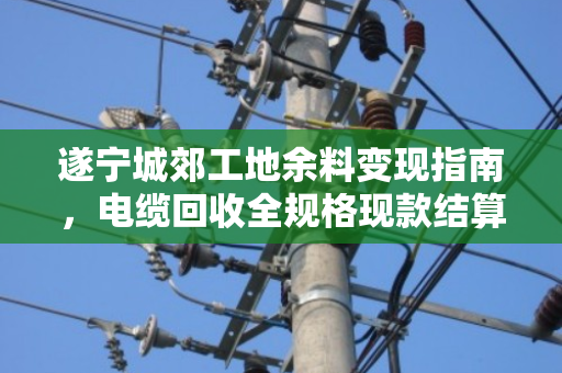 遂宁城郊工地余料变现指南,电缆回收全规格现款结算,别让废线烂在库房里 遂宁城郊工地余料变现指南,电缆回收全规格现款结算,别让废线烂在库房里