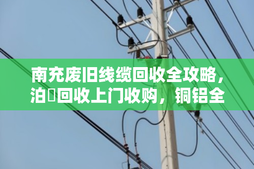 南充废旧线缆回收全攻略，泊祎回收上门收购，铜铝全型号高价变现
