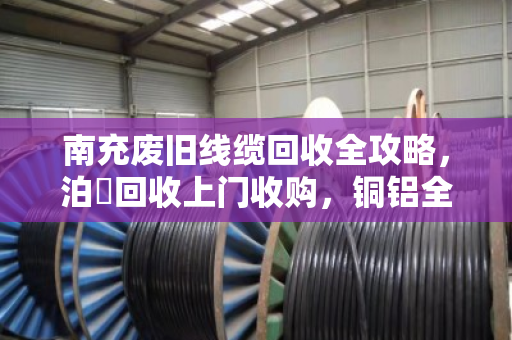 南充废旧线缆回收全攻略，泊祎回收上门收购，铜铝全型号高价变现