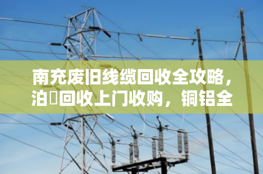 南充废旧线缆回收全攻略，泊祎回收上门收购，铜铝全型号高价变现
