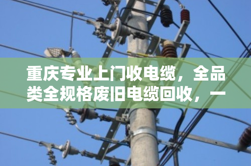 重庆专业上门收电缆，全品类全规格废旧电缆回收，一次上门省心到底