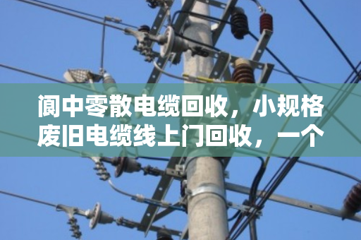 阆中零散电缆回收，小规格废旧电缆线上门回收，一个电话就能清空你的库房
