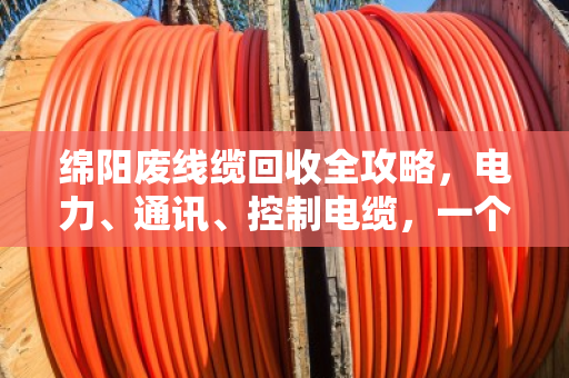 绵阳废线缆回收全攻略，电力、通讯、控制电缆，一个电话上门清运