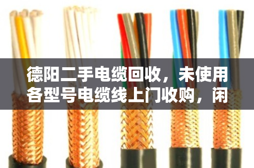 德阳二手电缆回收，未使用各型号电缆线上门收购，闲置变现金别错过