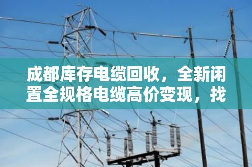 成都库存电缆回收,全新闲置全规格电缆高价变现,找对路子最关键 成都库存电缆回收,全新闲置全规格电缆高价变现,找对路子最关键