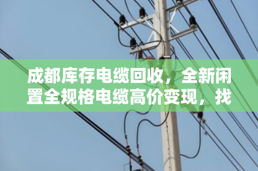 成都库存电缆回收，全新闲置全规格电缆高价变现，找对路子最关键